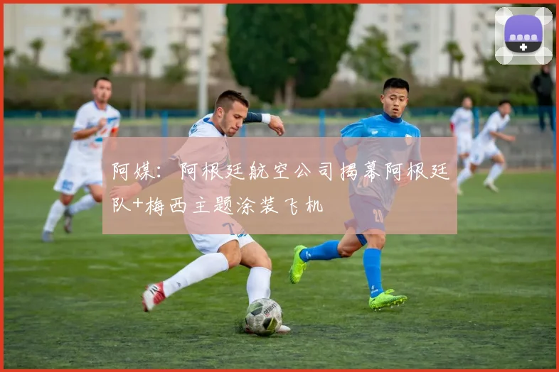 阿媒：阿根廷航空公司揭幕阿根廷队+梅西主题涂装飞机